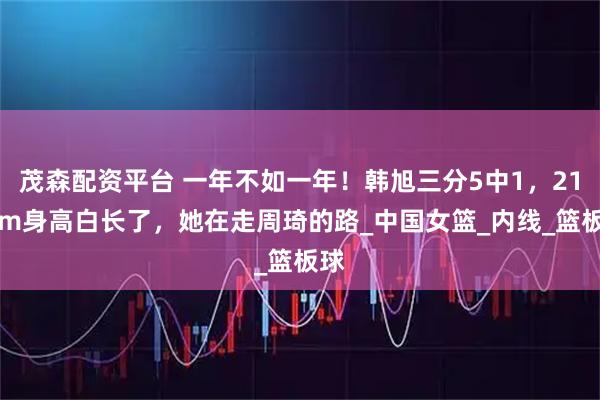茂森配资平台 一年不如一年！韩旭三分5中1，211cm身高白长了，她在走周琦的路_中国女篮_内线_篮板球