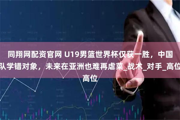同翔网配资官网 U19男篮世界杯仅获一胜，中国队学错对象，未来在亚洲也难再虐菜_战术_对手_高位