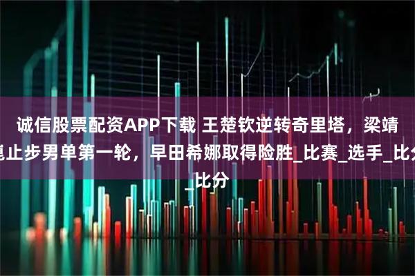 诚信股票配资APP下载 王楚钦逆转奇里塔，梁靖崑止步男单第一轮，早田希娜取得险胜_比赛_选手_比分