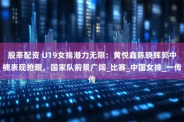 股莘配资 U19女排潜力无限：黄悦鑫陈晓辉郭中楠表现抢眼，国家队前景广阔_比赛_中国女排_一传