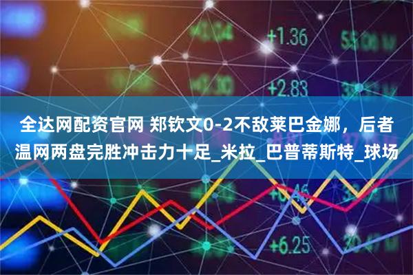 全达网配资官网 郑钦文0-2不敌莱巴金娜，后者温网两盘完胜冲击力十足_米拉_巴普蒂斯特_球场