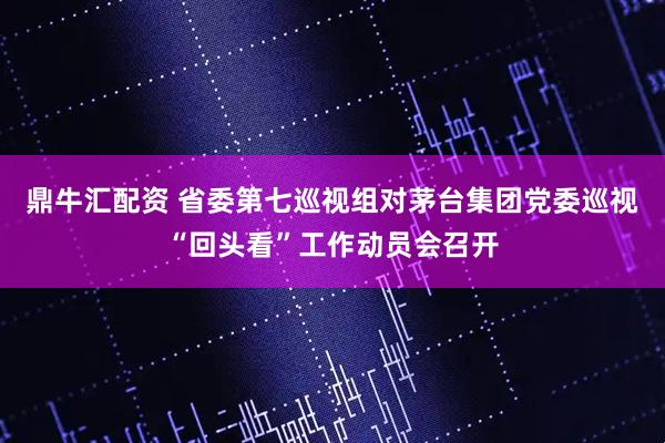 鼎牛汇配资 省委第七巡视组对茅台集团党委巡视“回头看”工作动员会召开