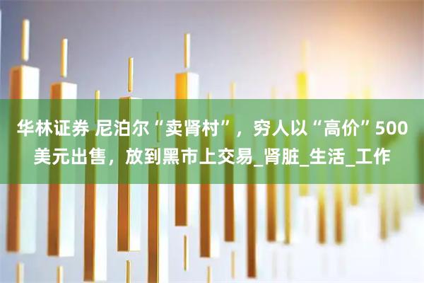 华林证券 尼泊尔“卖肾村”，穷人以“高价”500美元出售，放到黑市上交易_肾脏_生活_工作