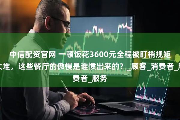 中信配资官网 一顿饭花3600元全程被盯梢规矩一大堆，这些餐厅的傲慢是谁惯出来的？_顾客_消费者_服务