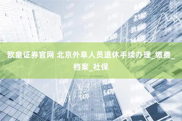 欧皇证券官网 北京外阜人员退休手续办理_缴费_档案_社保