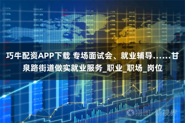 巧牛配资APP下载 专场面试会、就业辅导……甘泉路街道做实就业服务_职业_职场_岗位