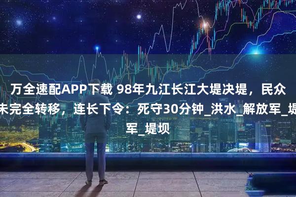 万全速配APP下载 98年九江长江大堤决堤，民众还未完全转移，连长下令：死守30分钟_洪水_解放军_堤坝