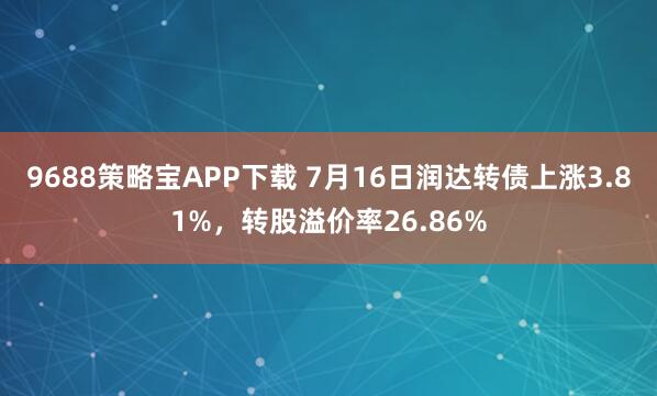 9688策略宝APP下载 7月16日润达转债上涨3.81%，转股溢价率26.86%