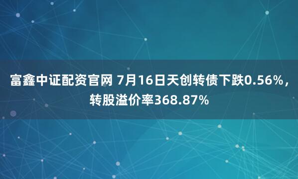 富鑫中证配资官网 7月16日天创转债下跌0.56%，转股溢价率368.87%