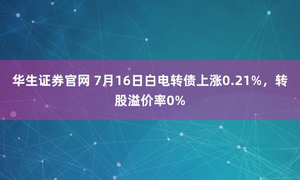 华生证券官网 7月16日白电转债上涨0.21%，转股溢价率0%