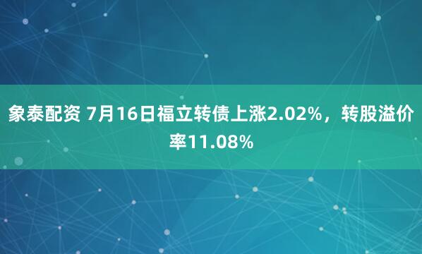 象泰配资 7月16日福立转债上涨2.02%，转股溢价率11.08%