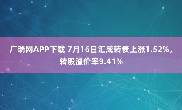 广瑞网APP下载 7月16日汇成转债上涨1.52%，转股溢价率9.41%