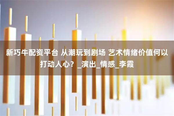 新巧牛配资平台 从潮玩到剧场 艺术情绪价值何以打动人心？_演出_情感_李霞