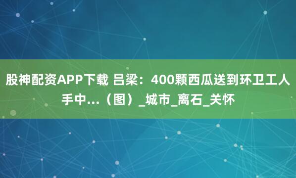 股神配资APP下载 吕梁：400颗西瓜送到环卫工人手中...（图）_城市_离石_关怀