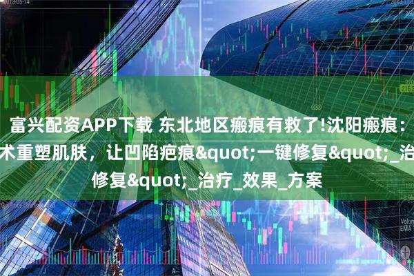 富兴配资APP下载 东北地区瘢痕有救了!沈阳瘢痕：脂肪胶填充技术重塑肌肤，让凹陷疤痕"一键修复"_治疗_效果_方案