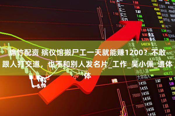 绵竹配资 殡仪馆搬尸工一天就能赚1200？不敢跟人打交道，也不和别人发名片_工作_吴小佩_遗体