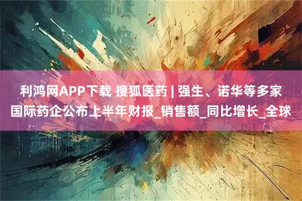 利鸿网APP下载 搜狐医药 | 强生、诺华等多家国际药企公布上半年财报_销售额_同比增长_全球