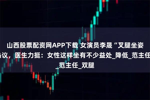 山西股票配资网APP下载 女演员李晟“叉腿坐姿”引热议，医生力挺：女性这样坐有不少益处_降低_范主任_双腿