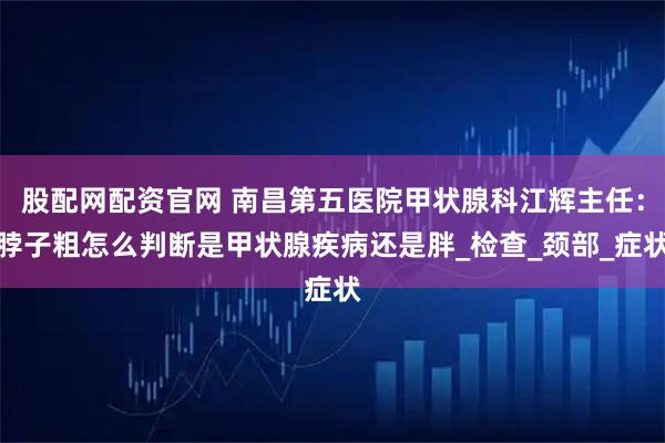 股配网配资官网 南昌第五医院甲状腺科江辉主任：脖子粗怎么判断是甲状腺疾病还是胖_检查_颈部_症状