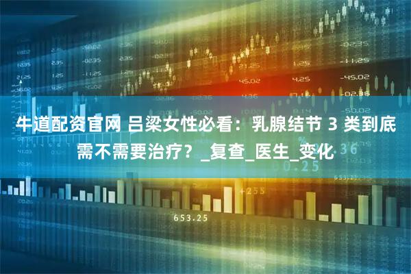 牛道配资官网 吕梁女性必看：乳腺结节 3 类到底需不需要治疗？_复查_医生_变化