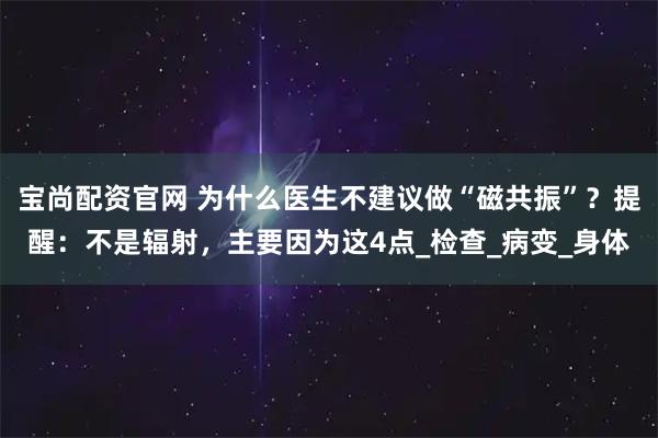 宝尚配资官网 为什么医生不建议做“磁共振”？提醒：不是辐射，主要因为这4点_检查_病变_身体