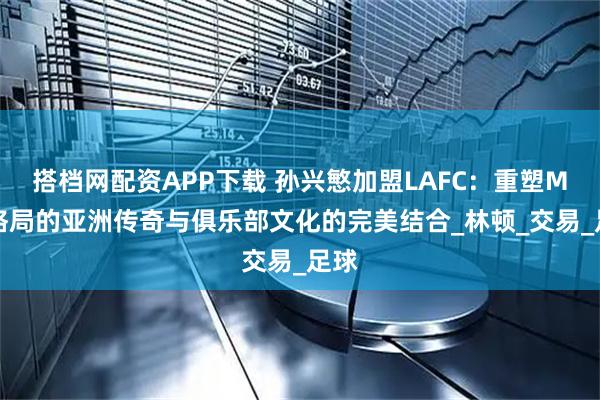 搭档网配资APP下载 孙兴慜加盟LAFC：重塑MLS格局的亚洲传奇与俱乐部文化的完美结合_林顿_交易_足球