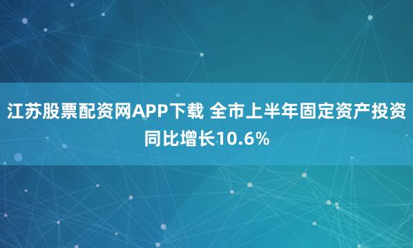 江苏股票配资网APP下载 全市上半年固定资产投资同比增长10.6%