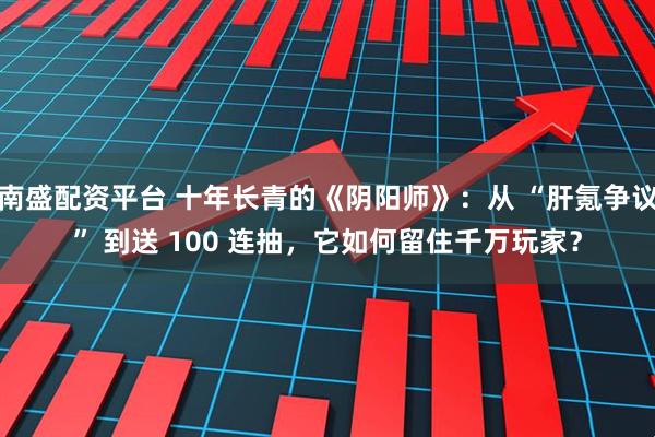 南盛配资平台 十年长青的《阴阳师》：从 “肝氪争议” 到送 100 连抽，它如何留住千万玩家？