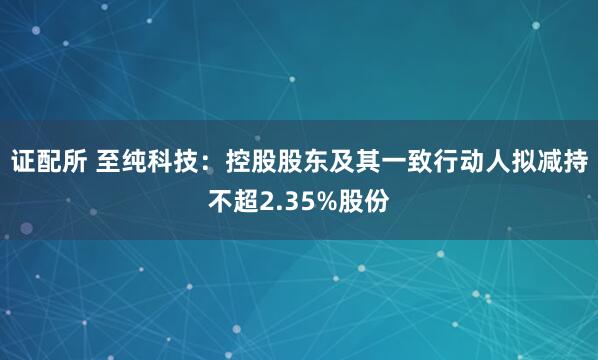 证配所 至纯科技：控股股东及其一致行动人拟减持不超2.35%股份