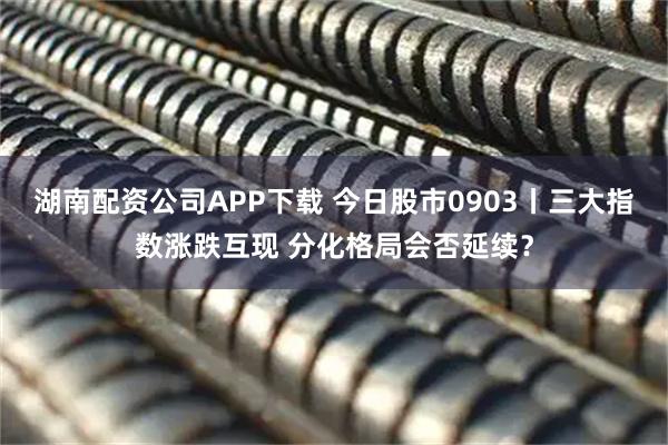 湖南配资公司APP下载 今日股市0903丨三大指数涨跌互现 分化格局会否延续？